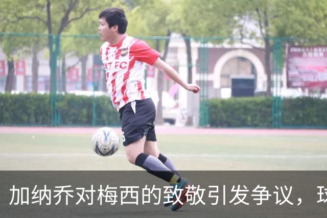 加纳乔对梅西的致敬引发争议，球迷反应不一